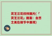 灵芝兰花纹样图片(「灵芝兰花」图案：自然之美在细节中展现)