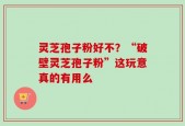 灵芝孢子粉好不？“破壁灵芝孢子粉”这玩意真的有用么