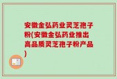 安徽金弘药业灵芝孢子粉(安徽金弘药业推出高品质灵芝孢子粉产品)