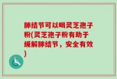 肺结节可以喝灵芝孢子粉(灵芝孢子粉有助于缓解肺结节，安全有效)