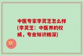 中医专家李灵芝怎么样(李灵芝：中医界的权威，专业知识精深)