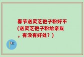 春节送灵芝孢子粉好不(送灵芝孢子粉给亲友，有没有好处？)