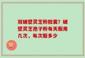 双破壁灵芝粉胶囊？破壁灵芝孢子粉每天服用几次，每次服多少