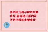 富硒灵芝孢子粉的主要成分(富含硒元素的灵芝孢子粉的主要成分)
