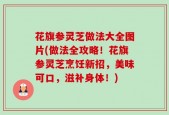 花旗参灵芝做法大全图片(做法全攻略！花旗参灵芝烹饪新招，美味可口，滋补身体！)