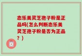 态乐美灵芝孢子粉是正品吗(怎么判断态乐美灵芝孢子粉是否为正品？)