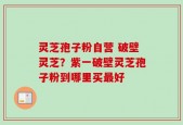 灵芝孢子粉自营 破壁灵芝？紫一破壁灵芝孢子粉到哪里买最好