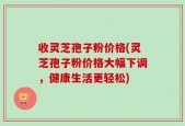收灵芝孢子粉价格(灵芝孢子粉价格大幅下调，健康生活更轻松)