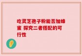 吃灵芝孢子粉能否加蜂蜜 探究二者搭配的可行性