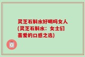 灵芝石斛水好喝吗女人(灵芝石斛水：女士们喜爱的口感之选)