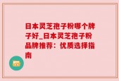 日本灵芝孢子粉哪个牌子好_日本灵芝孢子粉品牌推荐：优质选择指南