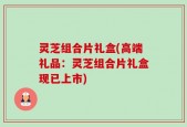 灵芝组合片礼盒(高端礼品：灵芝组合片礼盒现已上市)