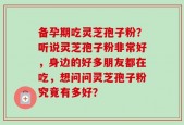备孕期吃灵芝孢子粉？听说灵芝孢子粉非常好，身边的好多朋友都在吃，想问问灵芝孢子粉究竟有多好？