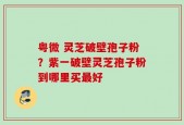 粤微 灵芝破壁孢子粉？紫一破壁灵芝孢子粉到哪里买最好