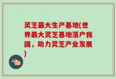 灵芝最大生产基地(世界最大灵芝基地落户我国，助力灵芝产业发展)