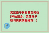灵芝孢子粉和黄芪同吃(神仙组合，灵芝孢子粉与黄芪同服推荐！)