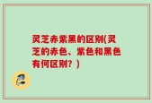 灵芝赤紫黑的区别(灵芝的赤色、紫色和黑色有何区别？)
