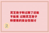 灵芝孢子粉过期了还能不能用 过期灵芝孢子粉使用的安全性探讨