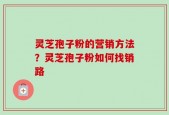 灵芝孢子粉的营销方法？灵芝孢子粉如何找销路