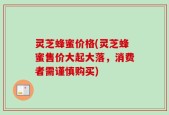 灵芝蜂蜜价格(灵芝蜂蜜售价大起大落，消费者需谨慎购买)