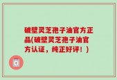 破壁灵芝孢子油官方正品(破壁灵芝孢子油官方认证，纯正好评！)