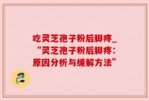吃灵芝孢子粉后脚疼_“灵芝孢子粉后脚疼：原因分析与缓解方法”