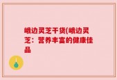 峨边灵芝干货(峨边灵芝：营养丰富的健康佳品