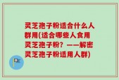 灵芝孢子粉适合什么人群用(适合哪些人食用灵芝孢子粉？——解密灵芝孢子粉适用人群)