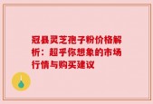 冠县灵芝孢子粉价格解析：超乎你想象的市场行情与购买建议