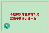 今磨房灵芝孢子粉？灵芝孢子粉多少钱一盒