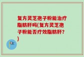 复方灵芝孢子粉能治疗脂肪肝吗(复方灵芝孢子粉能否疗效脂肪肝？)