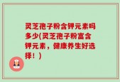 灵芝孢子粉含钾元素吗多少(灵芝孢子粉富含钾元素，健康养生好选择！)
