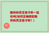 酸奶和灵芝孢子粉一起吃吗(如何正确搭配酸奶和灵芝孢子粉？)