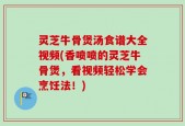 灵芝牛骨煲汤食谱大全视频(香喷喷的灵芝牛骨煲，看视频轻松学会烹饪法！)