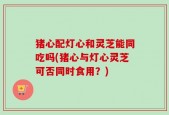 猪心配灯心和灵芝能同吃吗(猪心与灯心灵芝可否同时食用？)