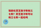 饭前吃灵芝孢子粉和三七粉？灵芝孢子粉可以和三七粉一起吃吗