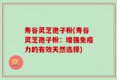 寿谷灵芝孢子粉(寿谷灵芝孢子粉：增强免疫力的有效天然选择)
