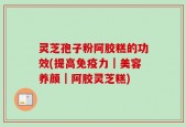 灵芝孢子粉阿胶糕的功效(提高免疫力｜美容养颜｜阿胶灵芝糕)