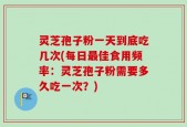 灵芝孢子粉一天到底吃几次(每日最佳食用频率：灵芝孢子粉需要多久吃一次？)