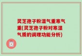 灵芝孢子粉湿气重寒气重(灵芝孢子粉对寒湿气质的调理功能分析)