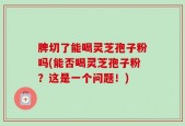 脾切了能喝灵芝孢子粉吗(能否喝灵芝孢子粉？这是一个问题！)