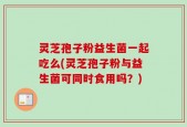 灵芝孢子粉益生菌一起吃么(灵芝孢子粉与益生菌可同时食用吗？)
