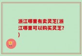 浙江哪里有卖灵芝(浙江哪里可以购买灵芝？)