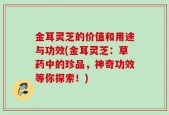 金耳灵芝的价值和用途与功效(金耳灵芝：草药中的珍品，神奇功效等你探索！)