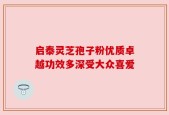 启泰灵芝孢子粉优质卓越功效多深受大众喜爱