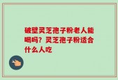 破壁灵芝孢子粉老人能喝吗？灵芝孢子粉适合什么人吃
