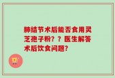 肺结节术后能否食用灵芝孢子粉？？医生解答术后饮食问题？
