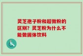 灵芝孢子粉和超微粉的区别？灵芝粉为什么不能做固体饮料