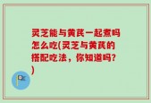 灵芝能与黄芪一起煮吗怎么吃(灵芝与黄芪的搭配吃法，你知道吗？)