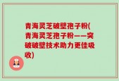 青海灵芝破壁孢子粉(青海灵芝孢子粉——突破破壁技术助力更佳吸收)